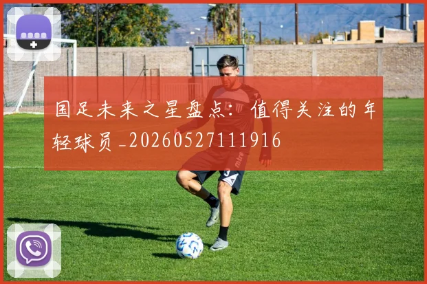 国足未来之星盘点:值得关注的年轻球员_20260527111916