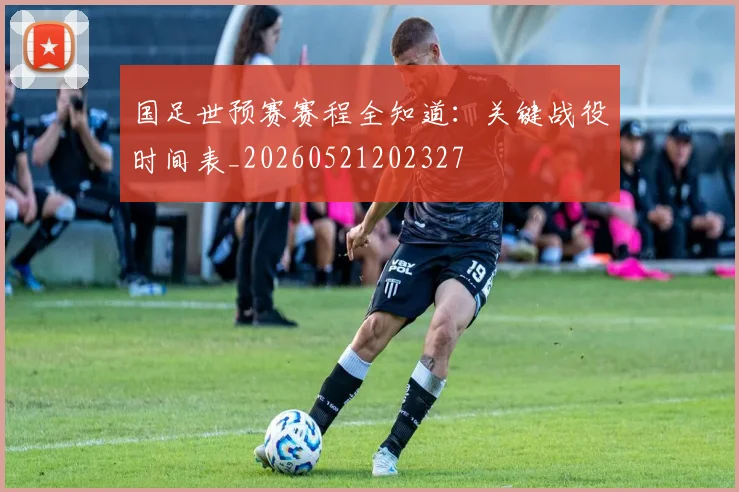 国足世预赛赛程全知道:关键战役时间表_20260521202327